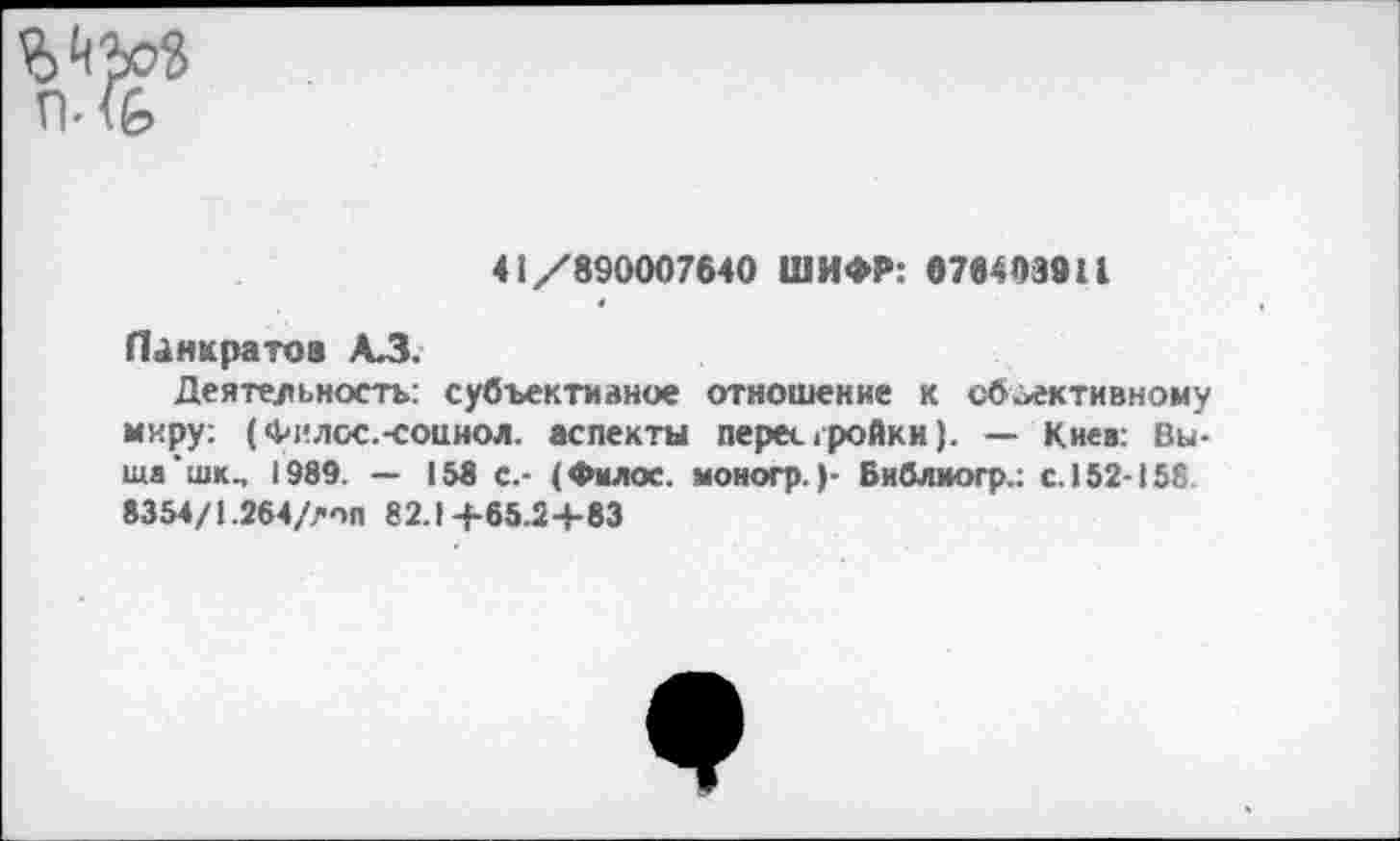 ﻿
41/890007640 ШИФР: 076403911
Панкратов АЗ.
Деятельность: субъективное отношение к объективному миру: (Филос.-соииол. аспекты перестройки). — Киев: Выше ’шк^ 1989. — 158 с.- (Филос. моногр.)- Библиогр.: с. 152-158 8354/1.264/лоп 82.1+65.2+83